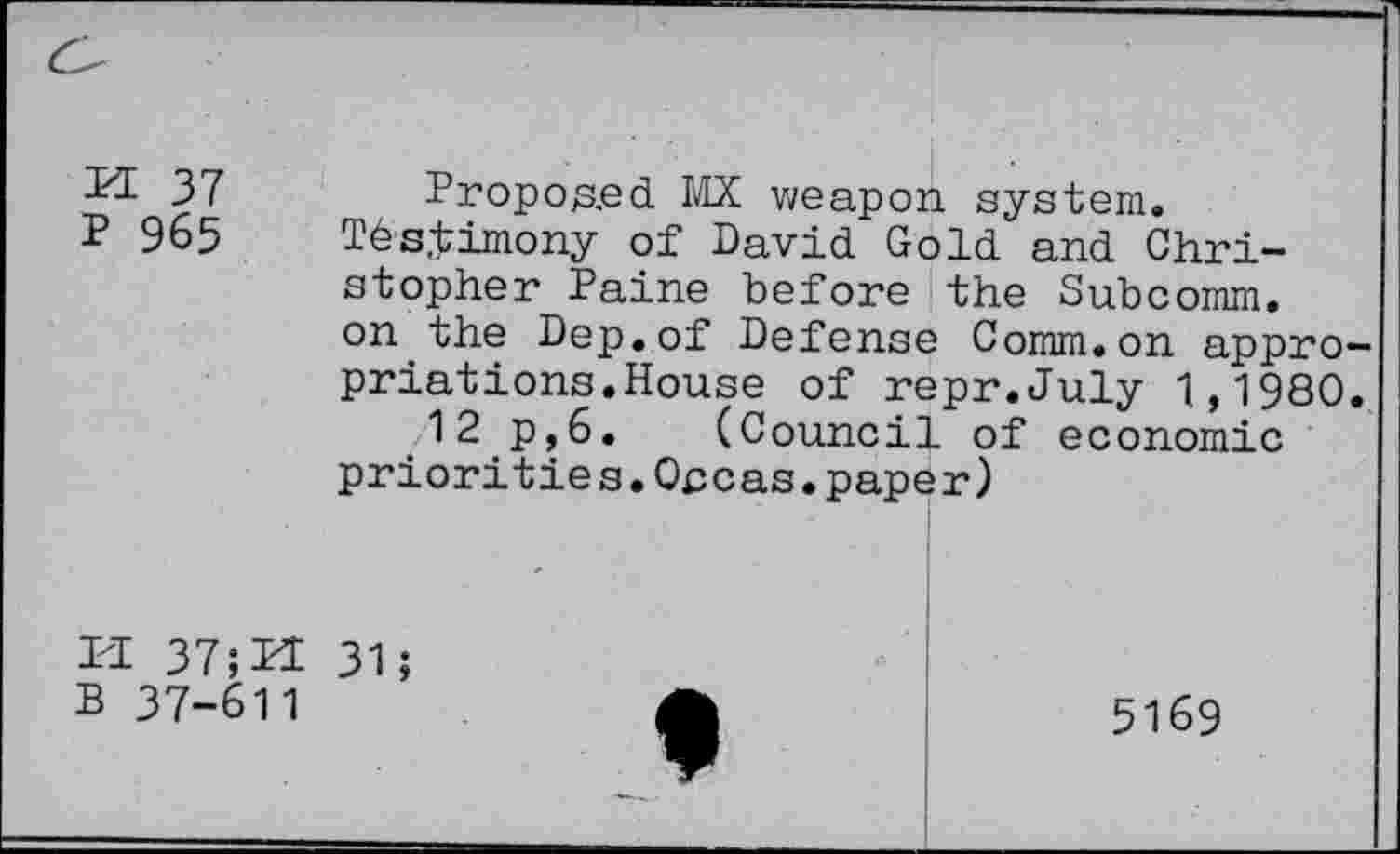 ﻿PI 37 P 965
Proposed IPX weapon system.
Tés.timony of David Gold and Christopher Paine before the Subcomm, on the Dep.of Defense Comm.on appropriât ions. House of repr.July 1,1980.
12 p,6. (Council of economic priorities.Opcas.paper)
PI 37;PI 31; B 37-611

5169